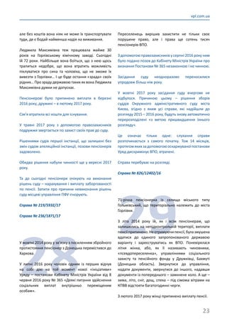 23
vpl.com.ua
але без коштів вона ніяк не може їх транспортувати
туди, де є бодай найменша надія на виживання.
Людмила Максимівна теж працювала майже 30
років на Горлівському хімічному заводі. Сьогодні
їй 72 роки. Найбільше вона боїться, що з нею щось
трапиться недобре, що вона втратить можливість
піклуватися про сина та чоловіка, що не зможе їх
вивезти з Горлівки… І це буде остання «зрада» своїх
рідних… Про зраду державою таких як вона Людмила
Максимівна думки не допускає.
Пенсіонерові було припинено виплати в березні
2016 року, дружині – в лютому 2017 року.
Сім’я втратила всі кошти для існування.
У травні 2017 року з допомогою правозахисників
подружжя звертається по захист своїх прав до суду.
Рішеннями судів першої інстанції, що залишені без
змін судом апеляційної інстанції, позови пенсіонерів
задоволено.
Обидва рішення набули чинності ще у вересні 2017
року.
Та до сьогодні пенсіонери очікують на виконання
рішень суду – нарахування і виплату заборгованості
по пенсії. Запити про причини невиконання рішень
суду місцеві управління ПФУ ігнорують.
Справа № 219/5932/17
Справа № 236/1871/17
28
У жовтні 2014 року у зв’язку з посиленням збройного
протистояння пенсіонер з Донецька перемістився до
Харкова.
У липні 2016 року чоловік одним із перших відчув
на собі дію на той момент нової «ініціативи»
Уряду – постанови Кабінету Міністрів України від 8
червня 2016 року № 365 «Деякі питання здійснення
соціальних виплат внутрішньо переміщеним
особам».
Переселенець вирішив захистити не тільки своє
порушене право, але і права ще сотень тисяч
пенсіонерів-ВПО.
З допомогою правозахисників у серпні 2016 року ним
було подано позов до Кабінету Міністрів України про
визнання Постанови № 365 незаконною і не чинною.
Засідання суду неодноразово переносилися
упродовж більш ніж року.
У жовтні 2017 року засідання суду вчергове не
відбулося. Причиною цьому – рішення зборів
суддів Окружного адміністративного суду міста
Києва, згідно з яким усі справи, які надійшли до
розгляду 2015 – 2016 року, будуть знову автоматично
перерозподілені «з метою пришвидшення їхнього
розгляду».
Це означає тільки одне: слухання справи
розпочинається з самого початку. Тож 14 місяців,
протягомякихзадопомогоюоскаржуваноїпостанови
Уряд дискримінує ВПО, втрачені.
Справа перебуває на розгляді.
Справа № 826/12402/16
29
71-річна пенсіонерка із селища міського типу
Гольмівський, що територіально належить до міста
Горлівки.
З літа 2014 року їй, як і всім пенсіонерам, що
залишились на непідконтрольній території, виплати
пенсіїприпинено.Неотримуючипенсії,булазмушена
вдатися до єдиного запропонованого державою
варіанту і зареєструватись як ВПО. Поневірялася
літня жінка, або, як її називають чиновники,
«псевдопереселенка», управліннями соціального
захисту та пенсійного фонду у Дружківці, Бахмуті
(Донецька область). Звернутися до управління,
надати документи, звернутися до іншого, надавши
документи із попереднього – замкнене коло. А ще –
зима, літо, сніг, дощ, спека – під сімома вітрами на
КПВВ відстояти багатогодинні черги.
З лютого 2017 року жінці припинено виплату пенсії.
 