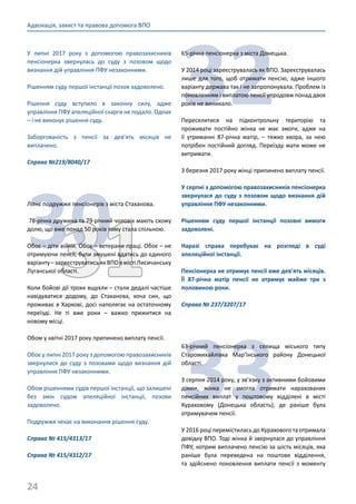 24
Адвокація, захист та правова допомога ВПО
У липні 2017 року з допомогою правозахисників
пенсіонерка звернулась до суду з позовом щодо
визнання дій управління ПФУ незаконними.
Рішенням суду першої інстанції позов задоволено.
Рішення суду вступило в законну силу, адже
управління ПФУ апеляційної скарги не подало. Однак
– і не виконує рішення суду.
Заборгованість з пенсії за дев’ять місяців не
виплачено.
Справа №219/8040/17
3031
Літнє подружжя пенсіонерів з міста Стаханова.
78-річна дружина та 79-річний чоловік мають схожу
долю, що вже понад 50 років тому стала спільною.
Обоє – діти війни. Обоє – ветерани праці. Обоє – не
отримуючи пенсії, були змушені вдатись до єдиного
варіанту–зареєструватисьякВПОвмістіЛисичанську
Луганської області.
Коли бойові дії трохи вщухли – стали дедалі частіше
навідуватися додому, до Стаханова, хоча син, що
проживає в Харкові, досі наполягає на остаточному
переїзді. Не ті вже роки – важко прижитися на
новому місці.
Обом у квітні 2017 року припинено виплату пенсії.
Обоє у липні 2017 року з допомогою правозахисників
звернулися до суду з позовами щодо визнання дій
управління ПФУ незаконними.
Обом рішеннями судів першої інстанції, що залишені
без змін судом апеляційної інстанції, позови
задоволено.
Подружжя чекає на виконання рішення суду.
Справа № 415/4313/17
Справа № 415/4312/17
32
65-річна пенсіонерка з міста Донецька.
У 2014 році зареєструвалась як ВПО. Зареєструвалась
лише для того, щоб отримати пенсію, адже іншого
варіанту держава так і не запропонувала. Проблем із
поновленням і виплатою пенсії упродовж понад двох
років не виникало.
Переселитися на підконтрольну територію та
проживати постійно жінка не має змоги, адже на
її утриманні 87-річна матір, – тяжко хвора, за нею
потрібен постійний догляд. Переїзду мати може не
витримати.
З березня 2017 року жінці припинено виплату пенсії.
У серпні з допомогою правозахисників пенсіонерка
звернулася до суду з позовом щодо визнання дій
управління ПФУ незаконними.
Рішенням суду першої інстанції позовні вимоги
задоволені.
Наразі справа перебуває на розгляді в суді
апеляційної інстанції.
Пенсіонерка не отримує пенсії вже дев’ять місяців.
Її 87-річна матір пенсії не отримує майже три з
половиною роки.
Справа № 237/3207/17
33
63-річний пенсіонерка з селища міського типу
Старомихайлівка Мар’їнського району Донецької
області.
З серпня 2014 року, у зв’язку з активними бойовими
діями, жінка не змогла отримати нарахованих
пенсійних виплат у поштовому відділені в місті
Кураховому (Донецька область), де раніше була
отримувачем пенсії.
У 2016 році перемістилась до Курахового та отримала
довідку ВПО. Тоді жінка й звернулася до управління
ПФУ, котрим виплачено пенсію за шість місяців, яка
раніше була переведена на поштове відділення,
та здійснено поновлення виплати пенсії з моменту
 