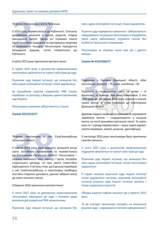 26
Адвокація, захист та правова допомога ВПО
37
59-річна пенсіонерка з міста Луганська.
У 2014 році перемістилася до Рубіжного. Спочатку
доводилося мешкати у друзів, родичів, згодом
орендувала житло. Однак усі отримані кошти
необхідно було віддавати за орендовану квартиру
та комунальні послуги. Пенсіонерка періодично
виїжджала додому, потім поверталася до
Рубіжного.
У квітні 2017 року припинено виплату пенсії.
У червні 2017 року з допомогою правозахисників
пенсіонерка звертається по захист своїх прав до суду.
Рішенням суду першої інстанції, що залишене без
змін судом апеляційної інстанції, позов задоволено.
За касаційною скаргою управління ПФУ справа
перебуває на розгляді у Вищому адміністративному
суді України.
Пенсіонерка отримала заборгованість з пенсії.
Справа 425/1619/17
38
78-річна пенсіонерка з смт Слов’яносербська
Луганської області.
У жовтні 2014 року була змушена залишити місце
свого постійного проживання та перемістилася
до Лисичанська Луганської області. Пенсіонерка –
людина поважного віку, інвалід І групи, потребує
стороннього догляду, не має змоги самостійно
пересуватися. У зв’язку з тим, що її донька перебуває
у смт Слов’яносербську, а пенсіонерці необхідна
постійна стороння допомога, донька забрала матір
до свого власного житла.
З березня 2016 припинено виплати пенсії.
У липні 2017 року за допомогою правозахисників
пенсіонерка звернулася до суду з позовом щодо
визнання дій управління ПФУ незаконними.
Рішенням суду першої інстанції, що залишене без
змін судом апеляційної інстанції, позов задоволено.
Рішення суду «юридично» виконано – заборгованість
перераховано на рахунок пенсіонерки в Ощадбанку,
проте карту заблоковано, отримати пенсію без
особистої присутності неможливо.
Пенсіонерка не отримує пенсії вже рік і дев’ять
місяців.
Справа № 415/4368/17
3940
Подружжя з Горлівки Донецької області, обоє
пенсіонери. Дружині – 76 років, чоловікові – 81.
Переїхати у «невідомість» сім’я не може – ні
фінансово, ні фізично. Але вони намагалися. З літа
2014 року до листопада 2016 року пожили в кількох
чужих містах. А потім переїхали до Святогірська
Донецької області.
Держава надала лише єдину можливість отримувати
зароблену пенсію – «подорожувати» у пошуках
житла, на яке б принаймні вистачало пенсії. Та навіть
коли ти і справді перемістився – маєш сидіти вдома і
чекати перевірки, комісії, рішення, ідентифікації.
У листопаді 2016 року пенсіонерам було припинено
пенсійні виплати.
У липні 2017 року з допомогою правозахисників
подружжя звертається по захист своїх прав до суду.
Рішенням суду першої інстанції, що залишене без
змін судом апеляційної інстанції, позов пенсіонерки
задоволено.
У справі чоловіка рішенням суду першої інстанції
позов задоволено частково, рішенням апеляційної
інстанції рішення суду першої інстанції змінено і
позов задоволено повністю.
Обидва рішення набули чинності ще у вересні 2017
року.
Та до сьогодні пенсіонери очікують на виконання
рішення суду – нарахування і виплати заборгованості
 