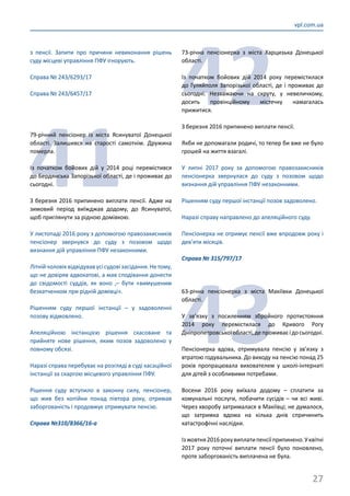 27
vpl.com.ua
з пенсії. Запити про причини невиконання рішень
суду місцеві управління ПФУ ігнорують.
Справа № 243/6293/17
Справа № 243/6457/17
41
79-річний пенсіонер із міста Ясинуватої Донецької
області. Залишився на старості самотнім. Дружина
померла.
Із початком бойових дій у 2014 році перемістився
до Бердянська Запорізької області, де і проживає до
сьогодні.
З березня 2016 припинено виплати пенсії. Адже на
зимовий період виїжджав додому, до Ясинуватої,
щоб приглянути за рідною домівкою.
У листопаді 2016 року з допомогою правозахисників
пенсіонер звернувся до суду з позовом щодо
визнання дій управління ПФУ незаконними.
Літнійчоловіквідвідувавусісудовізасідання.Нетому,
що не довіряв адвокатові, а мав сподівання донести
до свідомості суддів, як воно ,– бути «вимушеним
безхатченком при рідній домівці».
Рішенням суду першої інстанції – у задоволенні
позову відмовлено.
Апеляційною інстанцією рішення скасоване та
прийняте нове рішення, яким позов задоволено у
повному обсязі.
Наразі справа перебуває на розгляді в суді касаційної
інстанції за скаргою місцевого управління ПФУ.
Рішення суду вступило в законну силу, пенсіонер,
що жив без копійки понад півтора року, отримав
заборгованість і продовжує отримувати пенсію.
Справа №310/8366/16-а
42
73-річна пенсіонерка з міста Харцизька Донецької
області.
Із початком бойових дій 2014 року перемістилася
до Гуляйполя Запорізької області, де і проживає до
сьогодні. Незважаючи на скруту, у невеличкому,
досить провінційному містечку намагалась
прижитися.
З березня 2016 припинено виплати пенсії.
Якби не допомагали родичі, то тепер би вже не було
грошей на життя взагалі.
У липні 2017 року за допомогою правозахисників
пенсіонерка звернулася до суду з позовом щодо
визнання дій управління ПФУ незаконними.
Рішенням суду першої інстанції позов задоволено.
Наразі справу направлено до апеляційного суду.
Пенсіонерка не отримує пенсії вже впродовж року і
дев’яти місяців.
Справа № 315/797/17
43
63-річна пенсіонерка з міста Макіївки Донецької
області.
У зв’язку з посиленням збройного протистояння
2014 року перемістилася до Кривого Рогу
Дніпропетровськоїобласті,депроживаєідосьогодні.
Пенсіонерка вдова, отримувала пенсію у зв’язку з
втратою годувальника. До виходу на пенсію понад 25
років пропрацювала вихователем у школі-інтернаті
для дітей з особливими потребами.
Восени 2016 року виїхала додому – сплатити за
комунальні послуги, побачити сусідів – чи всі живі.
Через хворобу затрималася в Макіївці; не думалося,
що затримка вдома на кілька днів спричинить
катастрофічні наслідки.
Ізжовтня2016рокувиплатипенсіїприпинено.Уквітні
2017 року поточні виплати пенсії було поновлено,
проте заборгованість виплачена не була.
 