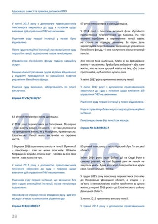 28
Адвокація, захист та правова допомога ВПО
У квітні 2017 року з допомогою правозахисників
пенсіонерка звернулася до суду з позовом щодо
визнання дій управління ПФУ незаконними.
Рішенням суду першої інстанції у позові було
відмовлено.
Проте суд апеляційної інстанції скасував рішення суду
першої інстанції, задовольнив позов пенсіонерки.
Управлінням Пенсійного фонду подано касаційну
скаргу.
Вищим адміністративним судом України відмовлено
у відкритті провадження за касаційною скаргою
управління Пенсійного фонду.
Рішення суду виконано, заборгованість по пенсії
виплачено.
Справа № 212/2160/17
44
83-річний пенсіонер з міста Донецька.
У 2014 році перемістився до Запоріжжя. По-перше
– там живуть родичі, по-друге, – не така дорожнеча
на орендоване житло, як у Маріуполі, Краматорську,
Слов’янську. Пенсії мало вистачити на скромне
життя.
З березня 2016 припинено виплати пенсії. Причина?
– пенсіонер і сам не може пояснити. Штампи
Міграційної служби, списки СБУ – чоловік за все своє
життя і назв таких не чув.
У липні 2017 року з допомогою правозахисників
пенсіонер звернувся до суду з позовом щодо
визнання дій управління ПФУ незаконними.
Рішенням суду першої інстанції, що залишене без
змін судом апеляційної інстанції, позов пенсіонера
задоволено.
Пенсіонер не отримує пенсії впродовж року і дев’яти
місяців та чекає на виконання рішення суду.
Справа №336/3808/17
45
67-річна пенсіонерка з міста Донецька.
У 2014 році з початком активної фази збройного
протистояння перемістилася до Харкова. На той
момент проблема з отриманням пенсії навіть
не стояла на порядку денному. За один день
зареєструйся переселенцем, звернися до управління
Пенсійного фонду, – і вже наступного місяця отримуй
пенсію.
Але пенсія така маленька, плата ж за орендоване
житло – така велика. Треба було вибирати – або мати
житло, але не мати грошей навіть на їжу; або спати
просто неба, щоб поїсти і купити ліків.
У квітні 2017 року припинено виплату пенсії.
У липні 2017 року з допомогою правозахисників
звернулася до суду з позовом щодо визнання дій
управління ПФУ незаконними.
Рішенням суду першої інстанції у позові відмовлено.
Наразісправаперебуваєнарозглядівсудіапеляційної
інстанції.
Пенсіонерка живе без пенсії сім місяців.
Справа № 643/9258/17
46
65-річний пенсіонер з міста Красний Луч Луганської
області.
Улітку 2014 року, коли бойові дії на Сході були в
самому розпалі, на такі буденні речі як пенсія не
звертали уваги. Адже все скоро повернеться на круги
своя. Та минали дні і місяці.
У грудні 2015 року пенсіонер перемістився спочатку
до Покровська Донецької області, а згодом – у
зв’язку із неможливістю знайти прийнятне за ціною
житло, у червні 2016 року – до Слов’янського району
Донецької області.
З липня 2016 припинено виплату пенсії.
У травні 2017 року з допомогою правозахисників
 