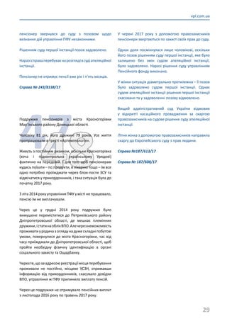 29
vpl.com.ua
пенсіонер звернувся до суду з позовом щодо
визнання дій управління ПФУ незаконними.
Рішенням суду першої інстанції позов задоволено.
Наразісправаперебуваєнарозглядівсудіапеляційної
інстанції.
Пенсіонер не отримує пенсії вже рік і п’ять місяців.
Справа № 243/8338/17
4748
Подружжя пенсіонерів з міста Красногорівки
Мар’їнського району Донецької області.
Чоловіку 81 рік, його дружині 79 років. Усе життя
пропрацювали в тресті «Артемгеологія».
Живуть з постійним ризиком, оскільки Красногорівка
(хоча і підконтрольна українському Урядові)
фактично на передовій. І для того щоб пенсіонерам
кудись поїхати – по продукти, в лікарню тощо – їм все
одно потрібно проїжджати через блок-пости ЗСУ та
відмічатися у прикордонників, і така ситуація була до
початку 2017 року.
З літа 2014 року управління ПФУ у місті не працювало,
пенсію їм не виплачували.
Через це у грудні 2014 року подружжя було
вимушене переміститися до Петриківського району
Дніпропетровської області, де мешкає племінник
дружини,істатинаоблікВПО.Алечерезнеможливість
проживатиуродичазоглядунадужескладніпобутові
умови, повернулися до міста Красногорівки, час від
часу приїжджали до Дніпропетровської області, щоб
пройти необхідну фізичну ідентифікацію в органі
соціального захисту та Ощадбанку.
Черезте,щозаадресоюреєстраціїмісцяперебування
проживали не постійно, місцеве УСЗН, отримавши
інформацію від прикордонників, скасувало довідки
ВПО, управління ж ПФУ припинило виплату пенсій.
Через це подружжя не отримувало пенсійних виплат
з листопада 2016 року по травень 2017 року.
У червні 2017 року з допомогою правозахисників
пенсіонери звертаються по захист своїх прав до суду.
Однак доля посміхнулася лише чоловікові, оскільки
його позов рішенням суду першої інстанції, яке було
залишено без змін судом апеляційної інстанції,
було задоволено. Наразі рішення суду управлінням
Пенсійного фонду виконано.
У жінки ситуація діаметрально протилежна – її позов
було задоволено судом першої інстанції. Однак
судом апеляційної інстанції рішення першої інстанції
скасовано та у задоволенні позову відмовлено.
Вищий адміністративний суд України відмовив
у відкритті касаційного провадження за скаргою
правозахисників на судове рішення суду апеляційної
інстанції.
Літня жінка з допомогою правозахисників направила
скаргу до Європейського суду з прав людини.
Справа №187/613/17
Справа № 187/608/17
 