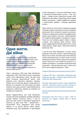 30
Адвокація, захист та правова допомога ВПО
Одне життя.
Дві війни
49
Лежачи вдома, Лідія Михайлівна у свої 82 роки
часто згадує події Великої Вітчизняної війни. Тоді
вона була ще зовсім дитиною, однак швидко
дорослішала, дуже швидко стала маленькою
бабусею. У свої 7 років для виживання їй
доводилося продавати простенькі пожитки на
залізничному вокзалі…
Події в Шахтарську 2014 року Лідія Михайлівна
переживала стійко. Тоді 79-річна жінка з переломом
шийки стегна пересувалася важко. Сім років тому
лікарі поставили однополюсний протез, який
руйнував кістку. Рухливість обмежена. Навкруги
вибухи, життя в небезпеці. Дорога з дому важка, як
фізично, так і морально. Але життя одне, його треба
рятувати. Сім’я доньки разом з Лідією Михайлівною
вирушили у небезпечну подорож до знайомих, які
погодилися їх прихистити.
Донька передпенсійного віку. Лідія Михайлівна
наскрізь пронизана хворобами, потребує особливого
догляду. Варикоз нестерпно мучить. У свої 15
років вона вже стояла за прилавком продуктового
магазину, де довгі роки була і продавчинею, і
вантажником. Після народження двох доньок
вийшла на не менше фізично важку роботу.
Паливний склад. Тоді доводилося й організаційні
питання вирішувати, і частенько самій брати участь
у завантаженні-розвантаженні вугілля… «Такі часи
були», – говорить жінка. Найтепліші спогади у Лідії
Михайлівни про роботу в Держстраху. Вона завжди
любила спілкування. І людям подобалося говорити
з проникливою, доброю і напрочуд вдумливою
жінкою…
Через певний час стало питання повернення додому
в Шахтарськ. Довго зловживати гостинністю знайомих
неможливо. Пенсії на прожиття окремо не вистачало.
Лікування та оренда житла вимагали непідйомної для
родини суми. А вдома ж є все своє… Лідія Михайлівна
тут і подвір’ям прошкандибає, і попорається з чимось.
Тільки ось ноги тримають дедалі слабше і слабше,
а палиця  – вона підступна, може і випасти… Жінка
падає і отримує другий перелом шийки стегна. І знову
пекельний біль, лікарні, гроші… Тепер жінка повністю
прикута до ліжка.
У свої 82 роки Лідія Михайлівна не може знайти
відповіді на запитання «Чому?». Чому їй Господь дав
більше часу на землі, аніж її батькам? Чому 2014 року
сталися протизаконні дії на її землі? Чому на її долю
прийшлося дві війни? Чому ту першу вона пережила
легше? Чому вона стала тягарем для доньки? Ні, її
люблять, доглядають… Але вивезти немає фінансової
можливості… І донька прив’язана до неї… Вона ж усе
життя чесно і віддано працювала… Чому?
У березні 2016 року жінці припинено виплату пенсії.
У вересні 2017 року з допомогою правозахисників
звернулась до суду з позовом щодо визнання дій
управління ПФУ незаконними.
Рішенням суду першої інстанції позов задоволено
частково – виплатити пенсію за останні 6 місяців. А
отже – відмовитись від пенсії майже за цілий рік.
Наразісправаперебуваєнарозглядіусудіапеляційної
інстанції.
Пенсіонерка живе без пенсії 1,5 року, і якби не
допомога від родичів, вижити було б просто
неможливо.
Справа № 646/6250/17
 