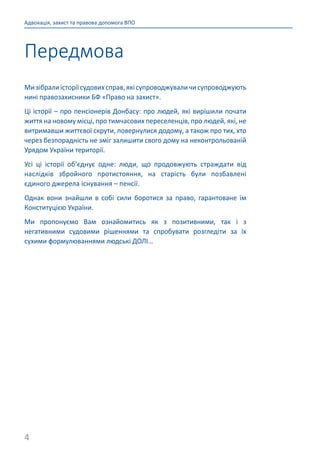 4
Адвокація, захист та правова допомога ВПО
Мизібралиісторіїсудовихсправ,якісупроводжуваличисупроводжують
нині правозахисники БФ «Право на захист».
Ці історії – про пенсіонерів Донбасу: про людей, які вирішили почати
життя на новому місці, про тимчасових переселенців, про людей, які, не
витримавши життєвої скрути, повернулися додому, а також про тих, хто
через безпорадність не зміг залишити свого дому на неконтрольованій
Урядом України території.
Усі ці історії об’єднує одне: люди, що продовжують страждати від
наслідків збройного протистояння, на старість були позбавлені
єдиного джерела існування – пенсії.
Однак вони знайшли в собі сили боротися за право, гарантоване їм
Конституцією України.
Ми пропонуємо Вам ознайомитись як з позитивними, так і з
негативними судовими рішеннями та спробувати розгледіти за їх
сухими формулюваннями людські ДОЛІ…
Передмова
 