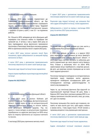 31
vpl.com.ua
50
55-річний пенсіонер з міста Донецька.
У вересні 2014 року чоловік перемістився до
Павлограду Дніпропетровської області, де був
зареєстрованийякВПОзєдиноюметою–отримувати
пенсію, зароблену роками чесної праці. Трудовий
шлях чоловіка пов’язаний із шахтарською працею
– трудився 23 роки у шахті, з них 15 – на підземних
роботах.
Як і більшість ВПО, виїжджав до міста Донецька щоб
перевіряти стан власного майна та перебував там
тривалий час. У зв’язку з чим у червні 2015 року не
було підтверджено місця фактичного проживання
пенсіонера у Павлограді, йому було скасовано довідку
ВПО та припинено виплату пенсії з червня 2015 року.
У квітні 2017 року поточні виплати пенсії було
поновлено, однак заборгованості за минулий період
виплачено не було.
У липні 2017 року з допомогою правозахисників
пенсіонер звертається по захист своїх прав до суду.
Рішенням суду першої інстанції позов задоволено.
Наразісправаперебуваєнарозглядівсудіапеляційної
інстанції.
Справа № 185/5749/17
51
62-річна пенсіонерка з Горлівки Донецької області.
У січні 2015 року в розпал бойових дій
перемістилася до Павлограду Дніпропетровської
області. Однак через те, що на непідконтрольній
території залишилися родичі та власне майно,
вона регулярно виїжджає додому. Під час
одного з таких виїздів за результатами перевірки
перебування за адресою реєстрації як ВПО жінці
було на півроку припинено усі соціальні виплати
та пенсію.
У листопаді 2016 року припинено виплату пенсії.
У травні 2017 року з допомогою правозахисників
пенсіонерка звертається по захист своїх прав до суду.
Рішенням суду першої інстанції, що залишено без
змін судом апеляційної інстанції, позов задоволено.
Заборгованість з пенсії за період з листопада 2016
року по квітень 2017 року виплачено.
Справа № 185/3722/17
52
79-річний пенсіонер, який прожив усе своє життя у
місті Кривому Розі Дніпропетровської області.
У 1998 році вийшов на пенсію, а у вересні 2012
року переїхав до своєї дружини до міста Зимогір’я
Слов’яносербського району Луганської області. У
2014 році через постійні обстріли та небезпеку для
життя перемістився до свого рідного міста Кривого
Рогу. Ставши у вказаному місті на облік ВПО,
зареєстрував місце перебування у квартирі доньки.
До речі, цю квартиру чоловік отримував ще за часів
своєї трудової діяльності.
Пенсіонер періодично виїжджав на непідконтрольну
територію задля перевірки житла дружини,
проведення необхідних господарських робіт для
попередження занепаду домогосподарства та
захисту від мародерства.
Через те, що пенсіонер фактично був відсутній на
підконтрольній території більше 60 днів, йому з
березня 2017 року було скасовано довідку ВПО та на
півроку припинено пенсійні виплати, яких, до слова,
він і досі не отримує.
Пенсіонер залишився без коштів для існування, він
навіть не мав коштів для того, щоб кудись поїхати
в межах міста, і тому ходив пішки. Літній чоловік у
прямому розумінні став утриманцем своєї доньки.
У липні 2017 року з допомогою правозахисників
пенсіонер звертається по захист своїх прав до суду.
Рішенням суду першої інстанції позов задоволено.
Судом апеляційної інстанції скасовано рішення
 