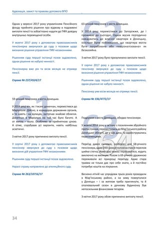 34
Адвокація, захист та правова допомога ВПО
Однак у вересні 2017 року управлінням Пенсійного
фонду прийнято рішення про відмову в подовжені
виплати пенсії та зобов’язано надати до ПФУ довідку
внутрішньо переміщеної особи.
У жовтні 2017 року з допомогою правозахисників
пенсіонерка звернулася до суду з позовом щодо
визнання рішення управління ПФУ незаконними.
Рішенням суду першої інстанції позов задоволено,
однак рішення не набуло чинності.
Пенсіонерка вже рік та вісім місяців не отримує
пенсії.
Справа № 237/4524/17
61
59-річний пенсіонер з міста Донецька.
У 2014 році він, як і тисячі донеччан, перемістився до
Маріуполя. Дійсно, в коридорах державних органів,
а то навіть і на вулицях, зустрічав знайомі обличчя.
Донеччан в Маріуполі на той час було багато. А
от житла – мало. Особливо за прийнятною ціною.
А отже, спробував усі варіанти, навіть найбільш
аскетичні.
З квітня 2017 року припинено виплату пенсії.
У серпні 2017 року з допомогою правозахисників
пенсіонер звернувся до суду з позовом щодо
визнання дій управління ПФУ незаконними.
Рішенням суду першої інстанції позов задоволено.
Наразі справу направлено до апеляційного суду.
Справа № 263/10716/17
.
62
63-річний пенсіонер з міста Донецька.
У 2014 році перемістився до Запоріжжя, де і
проживає до сьогодні. Однак мусив періодично
навідуватись до власної квартири в Донецьку,
оскільки були побоювання, що квартира могла
бути пограбована або «націоналізована» як
безхазяйна.
З квітня 2017 року було призупинено виплати пенсії.
У серпні 2017 року з допомогою правозахисників
пенсіонер звернувся до суду з позовом щодо
визнання рішення управління ПФУ незаконними.
Рішенням суду першої інстанції позов задоволено,
однак рішення не набуло чинності.
Пенсіонер уже вісім місяців не отримує пенсії.
Справа № 336/4772/17
6364
Подружжя з міста Донецька, обидва пенсіонери.
У жовтні 2014 року у зв’язку з посиленням збройного
протистояння,перемістилисьдоМар’їнськогорайону
Донецької області, де у них дача, та зареєструвались
переселенцями.
Переїзд дався складно, особливо для 68-річного
пенсіонера,адже2001рокувчоловікаставсяперелом
шийки стегна, йому досі важко пересуватися, ходить
виключно на милицях. Разом із 69-річною дружиною
переживали всі прикрощі переїзду. Адже стара
травма не тільки дає про себе знати, а й постійно
потребує коштів на лікування.
Весняно-літній час упродовж трьох років проводили
в Мар’їнському районі, а на зиму поверталися
у Донецьк – і за житлом треба приглянути, та й
опалювальний сезон в дачному будиночку був
непосильним фінансовим тягарем.
З квітня 2017 року обом припинено виплату пенсії.
 