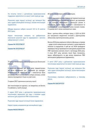 35
vpl.com.ua
На початку липня з допомогою правозахисників
подружжя звертається по захист своїх прав до суду.
Рішенням судів першої інстанції, що залишені без
змін судом апеляційної інстанції, позови пенсіонерів
задоволено.
Обидва рішення набули чинності 24 та 25 жовтня
2017 року.
Наразі пенсіонери очікують на добровільне
виконання рішення суду та нарахування і виплату
заборгованості з пенсії.
Справа № 237/2736/17
Справа № 237/2735/17
65
77-річна пенсіонерка з міста Суходільська Луганської
області.
З початком бойових дій 2014 року перемістилась
до міста Запоріжжя, де і проживає до сьогодні.
Незважаючи на поважний вік – намагається бути
активною. Життя жінки ніколи не було легким, а отже
звикла покладатися тільки на свої сили.
З червня 2017 припинено виплату пенсії.
Але пенсіонерка не здалась і не змирилась як багато
її знайомих у такій ситуації.
У червні 2017 року з допомогою правозахисників
пенсіонерка звернулась до суду з позовом щодо
визнання дій управління ПФУ незаконними.
Рішенням суду першої інстанції позов задоволено.
Наразі справу направлено до апеляційного суду.
Справа №337/3053/17
66
84-річна пенсіонерка з міста Донецька.
У2014роцічерезактивнібойовідіїперемістиласядо
міста Кременчука Полтавської області, де проживає
і до сьогодні. Виїжджала з Донецька разом із
чоловіком, однак через пережиті і хвилювання та
поважний вік наприкінці 2014 року чоловік помер.
У чужому місті жінка залишається сама.
Вона – дитина війни, ветеран праці, з 1953 по 2014
рік працювала медичною сестрою у Донецькому
обласному протипухлинному центрі.
Восени 2016 року вирішила поїхати в Донецьк у справах
– щодо сплати комунальних платежів, а також вирішити
питання зі спадщиною. У цей же час УСЗН проведено
перевіркуїїмісцяпроживаннятамісцевимуправлінням
ПФУ припинено виплату пенсії з листопада 2016 року.
З січня 2017 року виплату пенсії було поновлено,
однак заборгованість за два місяці управління ПФУ
виплачувати добровільно відмовилось.
У квітні 2017 року з допомогою правозахисників
пенсіонерка звертається по захист своїх прав до суду.
Рішенням суду першої інстанції, що залишене без
змін судом апеляційної інстанції, позов пенсіонерки
задоволено.
Пенсіонерка отримала заборгованість у повному
обсязі.
Справа № 524/1977/17
 