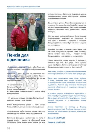 36
Адвокація, захист та правова допомога ВПО
Пенсія для
відмінника
6768
–Явідмінниксоцзмагань.25роківузабої.Тількикому
це тепер потрібно, – говорить Віктор Володимирович.
Чоловікові 72 роки. На долю не скаржиться, хоча
на випробування вона скупою не була. Разом з
дружиною Валентиною Свиридівною всі негоди
переживали стійко.
– Я шахтарочка сама,
Звуть мене Маруся,
В мене чорних брів нема,
А я й не журюся, – пам’ятаєте таке? – запитує Віктор
Володимирович.
– Ну що ви, ми ж під цю пісню Донбас піднімали! –
дивується чоловік, – це ж відома…
Віктор Володимирович родом з міста Сквири
Київської області, але ще юнаком поїхав у Донецьк.
– Партія сказала, треба!, – жартує чоловік, – але тут я
свою «Марусю» і зустрів. Так що недаремно їхав.
Валентина Свиридівна шахтарочкою не була, її
трудова історія  – радгосп та «Донецький завод
ПРОДМАШ». Також фізично важка робота, але ж не
вибухонебезпечна… Валентина Свиридівна щоразу
проводжала свого героя в забій і чекала з якимось
особливим хвилюванням…
Ось уже і двоє діточок. Тільки батькам доведеться їх
пережити. Син помер від тяжкої хвороби, а доньці під
час пологів занесли інфекцію… Двох онуків подружжя
піднімало самостійно: школа, університети… Перша
правнучка…
2014 рік приніс нові випробування. Онука, інженер
Донбудмонтажу, переїздить до Павлограду. З
нею їдуть і Валентина Свиридівна з Віктором
Володимировичем. Інакше бути не може  – родина
все життя разом.
Звичайно, це важко  – залишити свою оселю, але
ще важче розлучатися з рідними…– Ми, звичайно,
їздимо навідати своє житло,  – говорить Віктор
Володимирович, – але надовго не розлучаємся…
Онучка пишається своїми дідусем та бабусею і
піклується про них… Все добре. Тільки щемить
серце від образи… Валентина Свиридівна та Віктор
Володимирович мають право на гідну старість!
У листопаді 2016 року за допомогою правозахисників
пенсіонери звертаються по захист своїх прав до суду.
Однак доля посміхнулася лише жінці, оскільки
її позов рішенням суду першої інстанції, яке
залишено без змін судом апеляційної інстанції, було
задоволено. Рішення суду виконано, пенсіонерка
отримала заборгованість і продовжує отримувати
поточні виплати.
У чоловіка ситуація діаметрально протилежна  –
його позов було задоволено судом першої інстанції.
Однак судом апеляційної інстанції рішення першої
інстанції скасовано та у задоволенні позову
відмовлено.
Справа перебуває на розгляді у Вищому
адміністративному суді. Пенсіонер відновив поточні
виплати, але заборгованість за півроку залишається
невиплаченою.
Справа № 185/9746/16
Справа № 185/9755/16
 