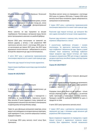 37
vpl.com.ua
69
68-річна пенсіонерка з міста Кіровська Луганської
області.
Усерпні2015рокуузв’язкузбойовимидіями,атакож
тим, що не отримувала пенсії уже понад рік, жінка
перемістилася до Павлограду Дніпропетровської
області.
Жінка самотня, не має підтримки за місцем
перебування. Пенсіонерка є ветераном праці, багато
років пропрацювала швачкою на швейній фабриці.
Восени 2016 року пенсіонерка на тривалий час
виїхала додому, у зв’язку з чим управління ПФУ
припинило виплату пенсії з листопада 2016 року та
не виплачувало до травня 2017 року. Але 2017 року
відновлено поточні виплати – заборгованість за шість
місяців без звернення до суду не виплачувалась.
У квітні 2017 року з допомогою правозахисників
пенсіонерка звертається по захист своїх прав до суду.
Рішенням суду першої інстанції позов задоволено.
Наразісправаперебуваєнарозглядіусудіапеляційної
інстанції.
Справа № 185/5578/17
70
72-річна пенсіонерка з міста Донецька.
У 2014 році разом із чоловіком перемістилася до
Павлограду Дніпропетровскої області.
Жінка отримує пенсію у зв’язку з інвалідністю з
2000 року як інвалід ІІ групи, перенесла інсульт.
Має загалом 37 років трудового стажу, тривалий час
пропрацювала машиністом мостового електрокрану
на Донецькому металургійному заводі.
Через те, що у Донецьку залишилася квартира, жінка
доволічастовиїжджаєнанепідконтрольнутериторію,
щоб перевірити її стан, сплатити комунальні платежі,
відвідати лікарню.
З листопада 2015 року виплату пенсії жінці було
припинено.
Пенсійних виплат жінка не отримувала з листопада
2015 року по травень 2016 року. З травня 2016 року
виплату пенсії було поновлено, однак заборгованість
залишилася не виплаченою.
У травні 2017 року з допомогою правозахисників
пенсіонерка звертається по захист своїх прав до суду.
Рішенням суду першої інстанції, що залишене без
змін судом апеляційної інстанції, позов задоволено.
Рішення суду вступило в законну силу, пенсіонерка
отримала заборгованість з пенсії.
З аналогічною проблемою зіткнувся і чоловік
пенсіонерки. Їм одночасно припинено виплати,
тоді ж відбулося і звернення до суду. Однак у справі
чоловіка лише наприкінці листопада відбулося
перше засідання суду першої інстанції, але через
ненадання управлінням ПФУ для огляду в судовому
засіданні оригіналу пенсійної справи, розгляд справи
було відкладено.
Справа № 185/3720/17
7172
Подружжя пенсіонерів з міста Сніжного Донецької
області.
У2014роціперемістилисядоХаркова,депроживають
до сьогодні. Проживають лише удвох, єдине джерело
існування – пенсії.
Упродовж трьох років жили на дві домівки – кілька
місяців у Харкові, а потім – до Сніжного – і за житлом
треба приглянути, і комунальні платежі сплатити.
Провідати сусідів та знайомих, привезти їм щось із
продуктів чи ліків.
У квітні 2017 року припинено виплату пенсії.
У червні 2017 року з допомогою правозахисників
звернулися до суду з позовами щодо визнання дій
управління ПФУ незаконними.
Однак сподівання подружжя не справдились і судом
першої інстанції у задоволенні позовних вимог
чоловіку було відмовлено. Настрій засмученого
 