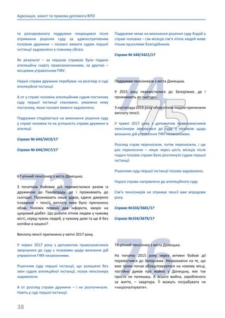 38
Адвокація, захист та правова допомога ВПО
та розчарованого подружжя покращився після
отримання рішення суду за адміністративним
позовом дружини – позовні вимоги судом першої
інстанції задоволено в повному обсязі.
Як результат – за першою справою було подано
апеляційну скаргу правозахисниками, за другою –
місцевим управлінням ПФУ.
Наразі справа дружини перебуває на розгляді в суді
апеляційної інстанції.
А от у справі чоловіка апеляційним судом постанову
суду першої інстанції скасовано, ухвалено нову
постанову, якою позовні вимоги задоволено.
Подружжя сподівається на виконання рішення суду
у справі чоловіка та на успішність справи дружини в
апеляції.
Справа № 644/3419/17
Справа № 644/3417/17
73
67-річний пенсіонер з міста Донецька.
З початком бойових дій перемістилися разом із
дружиною до Павлограду, де і проживають до
сьогодні. Проживають лише удвох, єдине джерело
існування – пенсії, виплату яких було припинено
обом. Чоловік переніс два інфаркти, хворіє на
цукровий діабет. Що робити літнім людям у чужому
місті, серед чужих людей, у чужому домі та ще й без
копійки в кишені?
Виплату пенсії припинено у квітні 2017 року.
У червні 2017 року з допомогою правозахисників
звернулися до суду з позовами щодо визнання дій
управління ПФУ незаконними.
Рішенням суду першої інстанції, що залишене без
змін судом апеляційної інстанції, позов пенсіонера
задоволено.
А от розгляд справи дружини – і не розпочинали.
Навіть у суді першої інстанції.
Подружжя чекає на виконання рішення суду бодай у
справі чоловіка – сім місяців сім’я літніх людей живе
тільки зусиллями благодійників.
Справа № 644/3421/17
7475
Подружжя пенсіонерів з міста Донецька.
У 2015 році перемістилися до Запоріжжя, де і
проживають до сьогодні.
З листопада 2016 року обом літнім людям припинили
виплату пенсії.
У травні 2017 року з допомогою правозахисників
пенсіонери звернулися до суду з позовом щодо
визнання дій управління ПФУ незаконними.
Розгляд справ переносили, потім переносили, і ще
раз переносили – лише через шість місяців після
подачі позовів справи було розглянуто судом першої
інстанції.
Рішенням суду першої інстанції позови задоволено.
Наразі справи направлено до апеляційного суду.
Сім’я пенсіонерів не отримує пенсії вже впродовж
року.
Справа №334/3681/17
Справа №334/3679/17
76
74-річний пенсіонер з міста Донецька.
На початку 2015 року через активні бойові дії
перемістився до Запоріжжя. Незважаючи на те, що
вже трохи почав облаштовуватися на новому місці,
постійно думав про майно у Донецьку, яке так
просто не полишиш. А всього майна, заробленого
за життя, – квартира. Її можуть пограбувати чи
«націоналізувати».
 