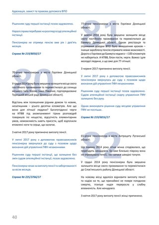 40
Адвокація, захист та правова допомога ВПО
Рішенням суду першої інстанції позов задоволено.
Наразісправаперебуваєнарозглядівсудіапеляційної
інстанції.
Пенсіонерка не отримує пенсію вже рік і дев’ять
місяців.
Справа № 219/8050/17
80
70-річна пенсіонерка з міста Горлівки Донецької
області.
Угрудні2014рокубулазмушеназалишитимісцесвого
постійного проживання та перемістилася до селища
міського типу Кірово (нині Північне, підпорядковане
Торецькій міській раді Донецької області).
Відстань між полишеним рідним домом та новим,
незатишним – усього десятки кілометрів. Але що
вони для літньої людини? Багатогодинні черги
на КПВВ під акомпанемент гірких розповідей
товаришів по нещастю, відсутність елементарних
умов, неможливість навіть присісти, щоб відпочили
втомлені ноги та серце, що калатає.
З квітня 2017 року припинено виплату пенсії.
У липні 2017 року з допомогою правозахисників
пенсіонерка звернулася до суду з позовом щодо
визнання дій управління ПФУ незаконними.
Рішенням суду першої інстанції, що залишене без
змін судом апеляційної інстанції, позов задоволено.
Пенсіонеркачекаєнавиплатупенсіїтазаборгованості
за вісім місяців.
Справа № 225/3766/17
81
77-річна пенсіонерка з міста Горлівки Донецької
області.
У жовтні 2014 року була змушена залишити місце
свого постійного проживання та перемістилася до
Бахмута Донецької області. Однак реєстрація та
отримання довідки ВПО було вимушеним кроком –
інакшезаробленупенсіюотриматинемаєможливості.
ДорогазГорлівкидоБахмутанедовга–і100кілометрів
не набереться. А КПВВ, блок-пости, черги. Важко і для
молодої людини, а що вже для 77-літньої.
З червня 2017 припинено виплату пенсії.
У липні 2017 року з допомогою правозахисників
пенсіонерка звернулась до суду з позовом щодо
визнання дій управління ПФУ незаконними.
Рішенням суду першої інстанції позов задоволено.
Судом апеляційної інстанції скаргу управління ПФУ
залишено без руху.
Однак виконувати рішення суду місцеве управління
ПФУ не поспішає.
Справа № 219/6816/17
82
65-річна пенсіонерка з міста Антрациту Луганської
області.
Ще взимку 2014 року літня жінка сподівалася, що
переїздить ненадовго. Бо вже близько півроку вона
не отримувала пенсії, і всі запаси швидко танули.
У грудні 2014 року пенсіонерка була змушена
залишити місце свого проживання та перемістилася
до Слов’янського району Донецької області.
На новому місці вдалося відновити виплату пенсії
та надію на те, що принаймні не помре голодною
смертю, пізніше надія переросла у слабку
впевненість. Але ненадовго.
З квітня 2017 року виплату пенсії жінці припинено.
 