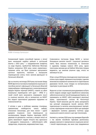 5
vpl.com.ua
Зневажливий термін «пенсійний туризм» з легкої
руки чиновників надійно увійшов в суспільний
вжиток з 2015 року – з продовженням конфлікту
на сході України, прийняттям Кабінетом Міністрів
України наприкінці 2014  року низки нормативно-
правових актів, що були покликані врегулювати
суспільні відносини, пов’язані з внутрішнім
переміщенням сотень тисяч жителів Донецької та
Луганської областей.
Ще на початку листопада 2014 року постанова Уряду
№595 фактично поставила отримувачів соціальних та
пенсійних виплат з Донецької та Луганської областей
перед вибором: переміщуватися з неконтрольованої
Урядом України території (НКУУТ), ставати на облік
внутрішньо переміщених осіб (далі  – ВПО) й у
такий спосіб мати можливість отримувати пенсії
та соціальні виплати, або ж залишитися на НКУУТ
без жодної гарантованої державою підтримки на
невизначений час.
У зв’язку з цим в особливо важкому становищі,
зумовленому необхідністю такого вибору,
опинилися пенсіонери, для яких пенсія  – єдине
джерело існування: після переміщення на
контрольовану Урядом України територію (КУУТ)
держава не допомагає з житлом, а мізерні пенсії не
дають можливості людям літнього віку одночасно
й орендувати помешкання, і забезпечувати себе
продуктами, лікуванням, медикаментами тощо.
Славнозвісна постанова Уряду №595 у частині
блокування виплати пенсій і соціальної допомоги
навіть була визнана незаконною та нечинною
в судовому порядку навесні 2015 року, однак
технічними змінами до неї Кабінет Міністрів створив
видимість, що виконав рішення суду, нічого не
змінивши по суті.
Отже з кінця 2014 року повсякденною практикою для
сотеньтисячлюдей,переважнопенсіонерів,ієдиною
можливістю отримання належних їм та гарантованих
державою пенсій, стала поїздка на контрольовану
територію та реєстрація як ВПО.
Водночас за три з половиною роки державою не було
вжито жодних заходів задля вироблення механізму
забезпечення виплат пенсій громадянам України, які
проживають на НКУУТ, тобто можливості реалізації
права, гарантованого статтею 46 Конституції
України. Такий механізм дав би змогу виокремити
три категорії отримувачів пенсій: жителів КУУТ,
переселенців та жителів неконтрольованої терторії,
а отже, відповідним чином вести облік цих громадян
і формувати належну державну політику щодо
соціального захисту кожної з цих груп пенсіонерів.
Натомість у лютому 2016 року під приводом боротьби
з так званим пенсійним туризмом розпочалась
урядова кампанія із призупинення соціальних виплат
і пенсій переселенцям, яка мала своє продовження
КПВВ «Станиця Луганська»
 