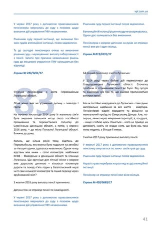 41
vpl.com.ua
У червні 2017 року з допомогою правозахисників
пенсіонерка звернулась до суду з позовом щодо
визнання дій управління ПФУ незаконними.
Рішенням суду першої інстанції, що залишене без
змін судом апеляційної інстанції, позов задоволено.
Та до сьогодні пенсіонерка очікує на виконання
рішення суду – нарахування і виплату заборгованості
з пенсії. Запити про причини невиконання рішень
суду до місцевого управління ПФУ залишаються без
відповіді.
Справа № 243/5451/17
83
59-річна пенсіонерка з міста Первомайська
Луганської області.
Літня жінка має на утриманні дитину – інваліда І
групи.
На початку листопада 2014 року їх маленька сім’я
була змушена залишити місце свого постійного
проживання та перемістилися спочатку до
Слов’янська Донецької області, а потім, у вересні
2016 року, – до міста Попасної Луганської області.
Ближче до дому.
Колись, ще кілька років тому, відстань до
Первомайська, яку можна було подолати на автобусі
запівторигодини,здаваласьневеликою.Однактепер
відстань між ними – сотні кілометрів: найближчі
КПВВ – Майорське в Донецькій області та Станиця
Луганська. Що зручніше для літньої жінки з хворою
вже дорослою дитиною – кількасот кілометрів
дороги та понад п’ять годин у багатотисячній черзі
чи ті самі кількасот кілометрів та піший перехід через
зруйнований міст?
З жовтня 2016 року виплату пенсії припинено.
Дитина теж не отримує пенсії по інвалідності.
У червні 2017 року з допомогою правозахисників
пенсіонерка звернулася до суду з позовом щодо
визнання дій управління ПФУ незаконними.
Рішенням суду першої інстанції позов задоволено.
Вапеляційнійінстанціїрішеннясудунеоскаржувалось.
Однак досі залишається без виконання.
Пенсіонерка з хворою дитиною на руках не отримує
пенсії вже рік і один місяць.
Справа №219/6391/17
84
64-річний пенсіонер з міста Луганська.
У 2014 році через бойові дій перемістився до
Сєвєродонецька Луганської області. Спочатку
проблем із отриманням пенсії не було. Від сусідів
та знайомих чув про те, що масово припиняються
виплати пенсії.
Але ж постійно навідувався до Луганська – там єдине
матеріальне надбання за все життя – квартира.
Пенсіонерові відомі маршрути та розцінки за
нелегальний проїзд по Сіверському Донцю. Але, по-
перше, лячно через мінування території, а, по-друге,
– якщо з тобою щось станеться – ніхто не прийде на
допомогу, навіть не згадає ніхто, що була ось така
жива людина, а більше її немає.
З квітня 2017 року припинено виплату пенсії.
У вересні 2017 року з допомогою правозахисників
пенсіонер звертається по захист своїх прав до суду.
Рішенням суду першої інстанції позов задоволено.
Наразісправаперебуваєнарозглядівсудіапеляційної
інстанції.
Пенсіонер не отримує пенсії вже вісім місяців.
Справа № 428/9689/17
 