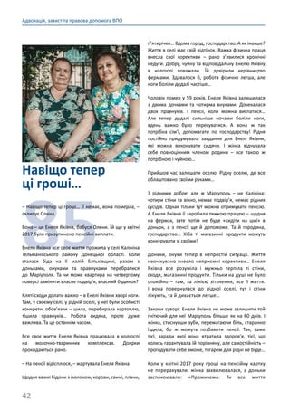 42
Адвокація, захист та правова допомога ВПО
Навіщо тепер
ці гроші…
85
– Навіщо тепер ці гроші… ЇЇ немає, вона померла, –
схлипує Олена.
Вона – це Енеля Яківна, бабуся Олени. Їй ще у квітні
2017 було призупинено пенсійні виплати.
Енеля Яківна все своє життя прожила у селі Калініна
Тельманівського району Донецької області. Коли
сталася біда на її малій Батьківщині, разом з
доньками, онуками та правнуками перебралися
до Маріуполя. Та чи може квартира на четвертому
поверсі замінити власне подвір’я, власний будинок?
Кляті сходи долати важко – в Енелі Яківни хворі ноги.
Там, у своєму селі, у рідній оселі, у неї були особисті
конкретні обов’язки – шила, перебирала картоплю,
тішила правнуків… Робота сидяча, проте дуже
важлива. Та це останнім часом.
Все своє життя Енеля Яківна працювала в колгоспі
на молочно-тваринних комплексах. Доярки
прокидаються рано.
– На пенсії відісплюся, – жартувала Енеля Яківна.
Щодня важкі бідони з молоком, корови, свині, плани,
п’ятирічки… Вдома город, господарство. А як інакше?
Життя в селі має свій відтінок. Важка фізична праця
внесла свої корективи  – рано з’явилися хронічні
недуги. Добру, чуйну та відповідальну Енелю Яківну
в колгоспі поважали. Їй довірили керівництво
фермами. Здавалося б, робота фізично легша, але
ноги боліли дедалі частіше…
Чоловік помер у 59 років, Енеля Яківна залишилася
з двома дочками та чотирма внуками. Дочекалася
двох правнуків. І пенсії, коли можна виспатися…
Але тепер дедалі сильніше ночами боліли ноги,
вдень важко було пересуватися. А вона ж так
потрібна сім’ї, допомагати по господарству! Рідня
постійно придумувала завдання для Енелі Яківни,
які можна виконувати сидячи. І жінка відчувала
себе повноцінним членом родини  – все такою ж
потрібною і чуйною…
Прийшов час залишати оселю. Рідну оселю, де все
облаштовано своїми руками…
З рідними добре, але ж Маріуполь  – не Калініна:
чотири стіни та вікно, немає подвір’я, немає рідних
сусідів. Однак тільки тут можна отримувати пенсію.
А Енеля Яківна її заробила тяжкою працею – щодня
на фермах, зате потім не буде «сидіти на шиї» в
доньок, а з пенсії ще й допоможе. Та й городина,
господарство… Хіба ті магазинні продукти можуть
конкурувати зі своїми!
Доньки, онуки тепер в непростій ситуації. Життя
неочікувано внесло неприємні корективи… Енеля
Яківна все розуміла і мужньо терпіла ті стіни,
сходи, магазинні продукти. Тільки на душі не було
спокійно  – там, за лінією зіткнення, все її життя.
І вона повернулася до рідної оселі, тут і стіни
лікують, та й дихається легше…
Закони суворі: Енеля Яківна не може залишити той
гнітючий для неї Маріуполь більше як на 60 днів. І
жінка, стиснувши зуби, перемагаючи біль, старанно
їздила, бо ж можуть позбавити пенсії. Так, саме
тієї, заради якої вона втратила здоров’я, тієї, що
колись гарантувала їй порівняну, але самостійність –
прогодувати себе зможе, тягарем для рідні не буде…
Коли у квітні 2017 року гроші на пенсійну картку
не перерахували, жінка захвилювалася, а доньки
заспокоювали: «Проживемо. Ти все життя
 