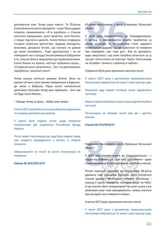 43
vpl.com.ua
допомагала нам. Тепер наша черга». Та 70-річна
ЕнеляЯківнанемоглазрозуміти –чому?Вонащодня
плакала, примовляючи: «Я ж заробила…». Сльози
котилися зморшками, руки тремтіли, ноги боліли,
а серце підступно щеміло. Енеля Яківна згадувала
голодне повоєнне дитинство, трудову молодість,
можливо, дякувала Богові, що чоловік не дожив
до таких поневірянь… Рідні дратувалися  – ну не
помирають же з голоду! Не витримавши бабусиних
сліз, онучка Олена звернулася до правозахисників.
Енеля Яківна не вірила, частіше турбувало серце…
12 вересня воно зупинилося… Так і не дочекавшись
заробленої, законної пенсії.
Тепер сльози котяться щоками Олени. Вона не
уявляє тієї миті, коли зможе повернутися в будинок,
де жили з бабусею. Рідна оселя наповниться
дитячими голосами тепер вже правнуків… Але там
не буде Енелі Яківни…
– Навіщо тепер ці гроші… Бабусі вже немає…
Улипні2017рокуОленазЕнелеюЯківноюзвернулися
по правову допомогу до юристів.
У серпні було подано позов щодо визнання
незаконними дій управління Пенсійного фонду
України.
Після смерті пенсіонерки до суду було подано заяву
про закриття провадження у зв’язку зі смертю
позивача.
Заборгованості по пенсії за життя пенсіонерка не
отримала.
Справа № 263/10513/17
86
61-річна пенсіонерка з міста Стаханова Луганської
області.
У 2014 році перемістилася до Сєвєродонецька.
У зв’язку з неможливістю знайти прийнятну за
ціною квартиру та погіршенням стану здоров’я
повернулася додому. Сусіди дзвонили та говорили
про перевірки, про «три дні». Але як зрозуміти,
куди звертатись і що саме потрібно встигнути за ці
три дні. Ніхто нічого не пояснює. Черги. Ніхто нікому
не потрібен. Ганяють з кабінету в кабінет…
З березня 2016 року припинено виплату пенсії.
У серпні 2017 року з допомогою правозахисників
пенсіонерка звертається по захист своїх прав до суду.
Рішенням суду першої інстанції позов задоволено
частково.
Наразісправаперебуваєнарозглядівсудіапеляційної
інстанції.
Пенсіонерка не отримує пенсії вже рік і дев’ять
місяців.
Справа № 415/4918/17
8788
Подружжя пенсіонерів з міста Кіровська Луганської
області.
У 2015 році перемістилися до Сєвєродонецька – і
подалі від бойових дій, і для того, щоб вижити – адже
тільки так можна було отримувати зароблену пенсію.
Попри відносно молодий вік пенсіонерів 66-річна
дружина вже упродовж багатьох років опікується
станом здоров’я 68-літнього чоловіка. Пенсіонер –
інвалід ІІ групи, ліквідатор наслідків аварії на ЧАЕС.
А що значить бути ліквідатором? Це коли з року в рік
виявляють нові і нові захворювання, і немає спасіння
від наслідків того «мирного атому».
З квітня 2017 року припинено виплату пенсії.
У липні 2017 року з допомогою правозахисників
пенсіонери звертаються по захист своїх прав до суду.
 