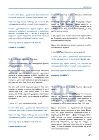 45
vpl.com.ua
У липні 2017 року з допомогою правозахисників
пенсіонер звертається по захист своїх прав до суду.
Рішенням суду першої інстанції, що залишене без
змін судом апеляційної інстанції, позов задоволено.
Вищим адміністративним судом України було
відмовлено у відкритті провадження за касаційною
скаргою управління ПФУ у зв’язку із відсутністю
порушень судами першої та апеляційної інстанцій
норм матеріального та процесуального права.
Пенсіонер отримав заборгованість з пенсії.
Справа № 428/7296/17
93
81-річний пенсіонер з міста Луганська.
У 2014 році перемістився до Біловодського району
Луганської області.
Не отримуючи пенсії, літній чоловік був змушений
вдатися до єдиного запропонованого державою
варіанту та зареєструватись як ВПО. Звичайно чув,
що багато хто користується «посередницькими
послугами»,аленіколихабарівненосив,тожвирішив
що і на старість не буде. Треба ж за Законом…
Спочатку цей спосіб видавався дієвим. Але коли
почались «списки», перевірки, ідентифікація. В черзі
звечора був 35-м, а вже зранку 153-й. А за день
приймають 20–30 людей. Неодноразово повертався
додому ні з чим, навіть не діставшись до кабінету
чиновника.
З квітня 2017 року припинено виплату пенсії.
У липні 2017 року з допомогою правозахисників
пенсіонер звертається по захист своїх прав до суду.
Рішенням суду першої інстанції, що залишене без
змін судом апеляційної інстанції, позов задоволено.
Пенсіонер отримав заборгованість з пенсії.
Справа №408/2867/17
94
57-річний пенсіонер із міста Кіровська Луганської
області.
Пенсіонер є інвалідом ІІ групи. Ліквідатор наслідків
аварії на ЧАЕС. Замолоду віддав здоров’я, не
задумуючись про наслідки. А тепер державі він не
потрібен. Більш того, мусить поневірятися для того,
щоб отримати пенсію.
А 2016 року, коли чоловік наважився переміститися
до Сєвєродонецька, заборгованість з пенсії вже була
більш ніж за півтора року.
Однак після відновлення виплат порівняно спокійне
життя тривало недовго.
З квітні 2017 року припинено виплату пенсії.
У липні 2017 року з допомогою правозахисників
пенсіонер звертається по захист своїх прав до суду.
Рішенням суду першої інстанції, що залишене без
змін судом апеляційної інстанції, позов задоволено.
Пенсіонер отримав заборгованість з пенсії.
Справа № 428/6428/17
95
70-річний пенсіонер з міста Горлівки Донецької
області.
Не отримуючи пенсії з літа 2014 року, був змушений
вдатися до єдиного запропонованого державою
варіанту та в серпні 2016 року зареєструватись як
ВПО. Звернувшись до місцевого управління ПФУ,
отримав усю заборгованість з пенсії від 2014 року.
Однак проживати на підконтрольній території,
орендуючи житло, пенсіонер не має змоги. Більше
того, 2012 року, перенісши ішемічний інсульт, а в
подальшому 2015 року – інфаркт міокарда, погано
себе почуває і не може пересуватися на значні
відстані. Чоловік отримав інвалідність ІІІ групи.
Пенсіонер усвідомлює, що будь-яка поїздка на
підконтрольну територію спекотного літа чи холодної
зими, з багатогодинним перебуванням на КПВВ,
може стати останньою.
 