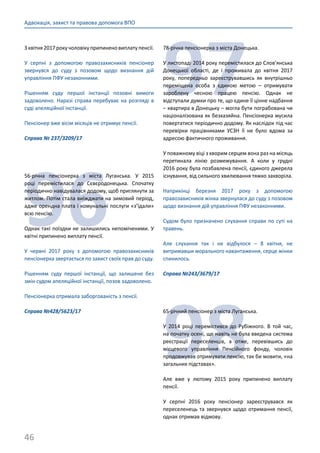 46
Адвокація, захист та правова допомога ВПО
З квітня 2017 року чоловіку припинено виплату пенсії.
У серпні з допомогою правозахисників пенсіонер
звернувся до суду з позовом щодо визнання дій
управління ПФУ незаконними.
Рішенням суду першої інстанції позовні вимоги
задоволено. Наразі справа перебуває на розгляді в
суді апеляційної інстанції.
Пенсіонер вже вісім місяців не отримує пенсії.
Справа № 237/3209/17
96
56-річна пенсіонерка з міста Луганська. У 2015
році перемістилася до Сєвєродонецька. Спочатку
періодично навідувалася додому, щоб приглянути за
житлом. Потім стала виїжджати на зимовий період,
адже орендна плата і комунальні послуги «з’їдали»
всю пенсію.
Однак такі поїздки не залишились непоміченими. У
квітні припинено виплату пенсії.
У червні 2017 року з допомогою правозахисників
пенсіонерка звертається по захист своїх прав до суду.
Рішенням суду першої інстанції, що залишене без
змін судом апеляційної інстанції, позов задоволено.
Пенсіонерка отримала заборгованість з пенсії.
Справа №428/5623/17
97
78-річна пенсіонерка з міста Донецька.
У листопаді 2014 року перемістилася до Слов’янська
Донецької області, де і проживала до квітня 2017
року, попередньо зареєструвавшись як внутрішньо
переміщена особа з єдиною метою – отримувати
зароблену чесною працею пенсію. Однак не
відступали думки про те, що єдине її цінне надбання
– квартира в Донецьку – могла бути пограбована чи
націоналізована як безхазяйна. Пенсіонерка мусила
повертатися періодично додому. Як наслідок під час
перевірки працівниками УСЗН її не було вдома за
адресою фактичного проживання.
У поважному віці з хворим серцем вона раз на місяць
перетинала лінію розмежування. А коли у грудні
2016 року була позбавлена пенсії, єдиного джерела
існування, від сильного хвилювання тяжко захворіла.
Наприкінці березня 2017 року з допомогою
правозахисників жінка звернулася до суду з позовом
щодо визнання дій управління ПФУ незаконними.
Судом було призначено слухання справи по суті на
травень.
Але слухання так і не відбулося – 8 квітня, не
витримавши морального навантаження, серце жінки
спинилось.
Справа №243/3679/17
98
65-річний пенсіонер з міста Луганська.
У 2014 році перемістився до Рубіжного. В той час,
на початку осені, ще навіть не була введена система
реєстрації переселенців, а отже, перевівшись до
місцевого управління Пенсійного фонду, чоловік
продовжував отримувати пенсію, так би мовити, «на
загальних підставах».
Але вже у лютому 2015 року припинено виплату
пенсії.
У серпні 2016 року пенсіонер зареєструвався як
переселенець та звернувся щодо отримання пенсії,
однак отримав відмову.
 