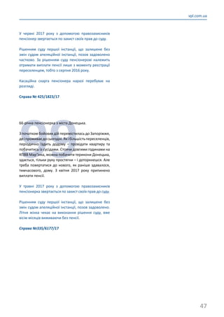 47
vpl.com.ua
У червні 2017 року з допомогою правозахисників
пенсіонер звертається по захист своїх прав до суду.
Рішенням суду першої інстанції, що залишене без
змін судом апеляційної інстанції, позов задоволено
частково. За рішенням суду пенсіонерові належить
отримати виплати пенсії лише з моменту реєстрації
переселенцем, тобто з серпня 2016 року.
Касаційна скарга пенсіонера наразі перебуває на
розгляді.
Справа № 425/1823/17
99
66-річна пенсіонерка з міста Донецька.
З початком бойових дій перемістилась до Запоріжжя,
деіпроживаєдосьогодні.Якібільшістьпереселенців,
періодично їздить додому – провідати квартиру та
побачитись із сусідами. Стоячи довгими годинами на
КПВВ Мар’їнка, можна побачити терикони Донецька,
здається, тільки руку простягни – і доторкнешся. Але
треба повертатися до нового, як раніше здавалося,
тимчасового, дому. З квітня 2017 року припинено
виплати пенсії.
У травні 2017 року з допомогою правозахисників
пенсіонерка звертається по захист своїх прав до суду.
Рішенням суду першої інстанції, що залишене без
змін судом апеляційної інстанції, позов задоволено.
Літня жінка чекає на виконання рішення суду, вже
вісім місяців виживаючи без пенсії.
Справа №335/6177/17
 