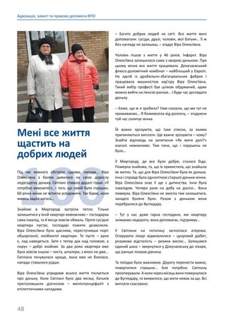 48
Адвокація, захист та правова допомога ВПО
Мені все життя
щастить на
добрих людей
100
Під час кожного обстрілу судоми, напади… Віра
Олексіївна з болем дивилася на свою дорослу
недієздатну доньку. Світлані ставало дедалі гірше. «Її
потрібно вивозити!», – того, що самій було страшно,
60-річна жінка не встигла усвідомити. Так буває, коли
живеш задля когось…
Знайомі в Миргороді зустріли тепло. Тільки
залишитися у їхній квартирі неможливо – господарка
сама інвалід, та й місця зовсім обмаль. Проте сусідня
квартира пустує, господарі пожити дозволили.
Віра Олексіївна була щаслива, переступивши поріг
обшарпаної, необжитої квартири. То пусте  – руки
є, лад наведеться. Зате є тепер дах над головою, а
поруч  – добрі знайомі. За два роки квартира вже
була зовсім іншою – чиста, шпалери, з вікон не дме…
Світлана почувалася краще, вона вже не боялася,
напади ставалися рідше.
Віра Олексіївна упродовж всього життя піклується
про доньку. Коли Світлані було два місяці, батьків
приголомшили діагнозом  – менінгоенцефаліт з
епілептичними нападами.
– Багато добрих людей на світі. Все життя мені
допомагали: сусіди, друзі, чоловік, мої батьки… Її ж
без нагляду не залишиш, – згадує Віра Олексіївна.
Чоловік пішов з життя у 46 років. Інфаркт. Віра
Олексіївна залишилася сама з хворою донькою. При
цьому жінка все життя працювала. Докучаєвський
флюсо-доломітний комбінат – найбільший у Європі.
На одній із дробильно-збагачувальних фабрик і
працювала машиністом кар’єру Віра Олексіївна.
Такий вибір професії був цілком обдуманий, адже
можна вийти на пенсію раніше… І буде час доглядати
доньку.
– Боже, що ж я зробила? Нам сказали, що ми тут не
проживаємо… Я божеволіла від розпачу, – згадуючи
той час схлипує жінка.
Їй важко зрозуміти, що таке списки, за якими
припиняються виплати. Ще важче зрозуміти – чому?
Знайти відповідь на запитання «Як жити далі?»
взагалі неможливо. Тим паче, що і порушень не
було…
У Миргороді, де все було добре, сталася біда.
Померла знайома, та, що їх прихистила, що знайшла
їм житло. Та, що для Віри Олексіївни була як донька.
Інна і справді була одноліткою старшої доньки жінки.
Віра Олексіївна знає її ще з дитинства. Інна була
інвалідом. Чотири рази на добу на діалізі… Вона
померла. Віра Олексіївна не змогла там залишатися,
занадто боляче було. Разом з донькою вони
перебралися до Вугледару.
– Тут у нас дуже гарна господиня, ми квартиру
знімаємо недорого, вона допомагає, підтримує…
У Світлани на потилиці загноїлася атерома.
Оперувати лікарі відмовлялися  – цукровий діабет,
розумова відсталість  – ризики високі… Залишався
єдиний шанс – звернутися у Докучаєвську до лікаря,
що раніше лікував дівчину.
Та поїздка була жахливою. Дорогу перенести важко,
повертатися страшно… Але потрібно. Світлану
прооперували.Аколичерезмісяцьвониповернулися
до Вугледару, то виявилося, що жити немає за що. Всі
виплати скасовано.
 