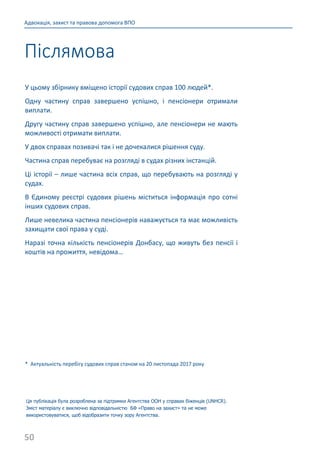 50
Адвокація, захист та правова допомога ВПО
У цьому збірнику вміщено історії судових справ 100 людей*.
Одну частину справ завершено успішно, і пенсіонери отримали
виплати.
Другу частину справ завершено успішно, але пенсіонери не мають
можливості отримати виплати.
У двох справах позивачі так і не дочекалися рішення суду.
Частина справ перебуває на розгляді в судах різних інстанцій.
Ці історії – лише частина всіх справ, що перебувають на розгляді у
судах.
В Єдиному реєстрі судових рішень міститься інформація про сотні
інших судових справ.
Лише невелика частина пенсіонерів наважується та має можливість
захищати свої права у суді.
Наразі точна кількість пенсіонерів Донбасу, що живуть без пенсії і
коштів на прожиття, невідома…
* Актуальність перебігу судових справ станом на 20 листопада 2017 року
Ця публікація була розроблена за підтримки Агентства ООН у справах біженців (UNHCR).
Зміст матеріалу є виключно відповідальністю БФ «Право на захист» та не може
використовуватися, щоб відобразити точку зору Агентства.
Післямова
 