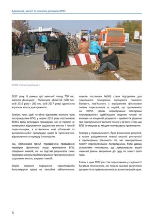 6
Адвокація, захист та правова допомога ВПО
2017 року. В рамках цієї кампанії понад 700 тис.
жителів Донецької і Луганської областей (500 тис.
осіб 2016 року і 200 тис. осіб 2017 року) одночасно
втратили кошти для прожиття.
Замість того, щоб негайно відновити виплати всім
постраждалим ВПО, у червні 2016 року постановою
№365 Уряд затвердив процедури, які не просто не
полегшили відновлення соціальних виплат і пенсій
переселенцям, а встановили нові обтяжливі та
дискримінаційні процедури щодо їх призначення,
відновлення та порядку їх контролю.
Так, постановою №365 передбачено проведення
перевірок фактичного місця проживання ВПО,
створення комісій, які на підставі результатів таких
перевірокможутьприйматирішенняпропризупинення
соціальних виплат, зокрема і пенсій.
Окрім прямого порушення гарантованого
Конституцією права на пенсійне забезпечення,
новели постанови №365 стали підґрунтям для
подальшого поширення «місцевого тіньового
бізнесу», пов’язаного з вирішенням фінансових
питань переселенців та людей, що проживають
на НКУУТ. Однак користування послугами
«посередників» здебільшого жодним чином не
впливає на кінцевий результат – прийняття рішення
про призупинення виплати пенсії у зв’язку з тим, що
ВПО не мешкає за місцем тимчасового проживання.
Зневіра у справедливості, брак фінансових ресурсів,
а також усвідомлення певної власної утягнутості
в протиправну діяльність під час використання
послуг переселенських посередників, були двома
основними чинниками, що зумовлювали вкрай
низький рівень звернення до суду по захист своїх
прав.
Разом з цим 2017 рік став переломним у свідомості
багатьох пенсіонерів, які почали масово звертатися
до юристів та правозахисників за захистом своїх прав.
КПВВ «Новотороїцьке»
 