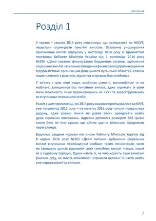 7
vpl.com.ua
З червня  – серпня 2014 року пенсіонери, що залишилися на НКУУТ,
перестали отримувати пенсійні виплати. Остаточне унормування
припинення виплат відбулось у листопаді 2014 року із прийняттям
постанови Кабінету Міністрів України від 7 листопада 2014 року
№595 «Деякі питання фінансування бюджетних установ, здійснення
соціальнихвиплатнаселеннютанаданняфінансовоїпідтримкиокремим
підприємствам і організаціям Донецької та Луганської областей, а також
інших платежів з рахунків, відкритих в органах Казначейства».
У зв’язку з цим літні люди, особливо самотні, маломобільні та не
мобільні, залишилися без пенсійних виплат, адже отримати їх вони
мали можливість лише перемістившись на КУУТ та зареєструвавшись
як внутрішньо переміщені особи.
Разомзцимпереселенці,які2014рокумасовопереміщувалисянаКУУТ,
уже наприкінці 2015 року – на початку 2016 року почали повертатися
додому, адже розмір пенсій не давав змоги орендувати навіть
дуже скромних помешкань. Адресна допомога розміром 884 гривні
також була не тією сумою, що дійсно здатна фінансово підтримати
переселенців.
Водночас завдяки нормам постанови Кабінету Міністрів України від
8 червня 2016 року №365 «Деякі питання здійснення соціальних
виплат внутрішньо переміщеним особам» таким пенсіонерам часто
не залишено шансів відновити своїх пенсійних виплат інакше, окрім
як у судовому порядку. Однак навіть ті, на чию користь були винесені
рішення суду, не мають можливості отримати належні та часто навіть
уже перераховані їм виплати.
Розділ 1
 