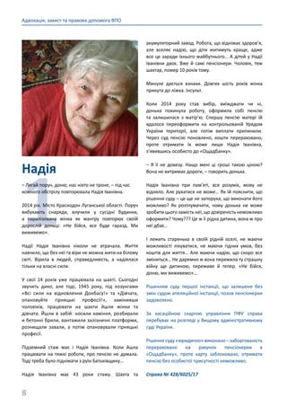 8
Адвокація, захист та правова допомога ВПО
Надія
1
– Лягай поруч, доню, нас ніхто не троне, – під час
кожного обстрілу повторювала Надія Іванівна.
2014 рік. Місто Краснодон Луганської області. Поруч
вибухають снаряди, влучили у сусідні будинки,
а паралізована жінка як мантру повторює своїй
дорослій доньці: «Не бійся, все буде гаразд. Ми
виживемо».
Надії Надія Іванівна ніколи не втрачала. Життя
навчило, що без неї та віри не можна жити на білому
світі. Вірила в людей, справедливість, а надіялася
тільки на власні сили.
У свої 14 років уже працювала на шахті. Сьогодні
звучить дико, але тоді, 1945 року, під лозунгами
«Всі сили на відновлення Донбасу!» та «Дівчата,
опановуйте гірняцькі професії!», замінивши
чоловіків, працювати на шахти йшли жінки та
дівчата. Йшли в забій: носили каміння, розбирали
и бетонні брили, вантажили залізничні платформи,
розчищали завали, а потім опановували гірняцькі
професії.
Підземний стаж має і Надія Іванівна. Коли йшла
працювати на тяжкі роботи, про пенсію не думала.
Тоді треба було піднімати з руїн Батьківщину…
Надія Іванівна має 43 роки стажу. Шахта та
акумуляторний завод. Робота, що віднімає здоров’я,
але вселяє надію, що діти житимуть краще, адже
все це заради їхнього майбутнього… А дітей у Надії
Іванівни двоє. Вже й самі пенсіонери. Чоловік, теж
шахтар, помер 10 років тому.
Минуле дається взнаки. Довгих шість років жінка
прикута до ліжка. Інсульт.
Коли 2014 року став вибір, виїжджати чи ні,
донька покинула роботу, оформила собі пенсію
та залишилася з матір’ю. Спершу пенсію матері їй
вдалося переоформити на контрольованій Урядом
України території, але потім виплати припинили.
Через суд пенсію поновлено, кошти перераховано,
проте отримати їх може лише Надія Іванівна,
з’явившись особисто до «Ощадбанку».
– Я її не довезу. Нащо мені ці гроші такою ціною?
Вона не витримає дороги, – говорить донька.
Надія Іванівна при пам’яті, все розуміє, мову не
відняло. Але рухатися не може… Як їй пояснити, що
рішення суду – це ще не запорука, що виконати його
можливо? Як розтлумачити, чому донька не може
зробити цього замість неї, що довіреність неможливо
оформити? Чому??? Це ж її рідна дитина, вона ж про
неї дбає…
І лежить старенька в своїй рідній оселі, не маючи
можливості лікуватися, не маючи гідних умов, без
коштів для життя… Але маючи надію, що скоро все
зміниться… Не даремно ж вона пережила ту страшну
війну ще дитиною, переживе й тепер. «Не бійся,
доню, ми виживемо»…
Рішенням суду першої інстанції, що залишене без
змін судом апеляційної інстанції, позов пенсіонерки
задоволено.
За касаційною скаргою управління ПФУ справа
перебуває на розгляді у Вищому адміністративному
суді України.
Рішення суду «юридично» виконано – заборгованість
перераховано на рахунок пенсіонерки в
«Ощадбанку», проте карту заблоковано, отримати
пенсію без особистої присутності неможливо.
Справа № 428/6025/17
 