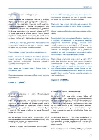 9
vpl.com.ua
2
81-річна пенсіонерка з міста Донецька.
Через поважний вік, перенесені хвороби та нервові
стреси від бойових дій, що просто за вікном –
майже не пересувається, тільки по своїй квартирі.
Залишилася на старість самотня, сусіди купують для
неї продукти. Пенсійні виплати отримувала до липня
2014 року, адже через стан здоров’я виїхати на КУУТ
та зареєструватися як ВПО не змогла. Далекі родичі
переїхали, допомагають як можуть, та літній жінці
незручно потіснити їх – самим важко на новому місці.
З липня 2017 року за допомогою правозахисників
пенсіонерка звернулася до суду з позовом щодо
визнання дій управління ПФУ незаконними.
Рішенням суду першої інстанції позов задоволено.
Судом апеляційної інстанції скасовано рішення
першої інстанції. Проголошуючи вирок постанову,
судді апеляції поспішають, уникають дивитись
адвокату пенсіонерки в очі.
Літня жінка не отримує пенсії більше трьох з
половиною років.
Правозахисниками подано касаційну скаргу; розгляд
справи триває.
Справа № 227/2158/17
3
68-річна пенсіонерка з міста Первомайська
Луганської області.
У 2014 році Первомайськ був однією з «найгарячіших
точок» на карті бойових дій. Жінка перемістилась
спершу до Слов’янська Донецької області. Через
дорожнечу орендованого житла змушена була
у вересні 2016 року переїхати до міста Попасної
Луганської області.
Але за орендою житла навіть у невеличкому місті
пенсії на елементарні потреби вже не вистачало, тож
повернулася додому до Первомайська.
З жовтня 2016 року жінці припинено виплату пенсії.
З травня 2017 року за допомогою правозахисників
пенсіонерка звернулась до суду з позовом щодо
визнання дій управління ПФУ незаконними.
Рішенням суду першої інстанції, що залишене без
змін судом апеляційної інстанції, позов задоволено.
Однак управління Пенсійного фонду подає касаційну
скаргу.
Вищим адміністративним судом України відмовлено
у відкритті провадження за касаційною скаргою
управління Пенсійного фонду, оскільки вона
«необгрунсованою, а викладені в ній доводи не
потребують перевірки матеріалів справи, оскільки
заявник не наводить підстав, які б дозволили
вважати, що суди неправильно застосували норми
матеріального або процесуального права».
Рішення суду вступило в законну силу у серпні 2017
року. Вже впродовж місяця пенсіонерка отримала
заборгованість за весь період. Окрилена вірою в
справедливість жінка не раз телефонувала юристам,
що забезпечували ведення справи. Однак під час
наступного дзвінка в голосі літньої жінки вже не було
радості. Знову зневіра. Чергова виплата за вересень
так і не надійшла.
Справа № 425/1233/17
4
67-річна пенсіонерка з міста Донецька.
На початку 2015 року через активні бойові дії
перемістилася до Павлограду Дніпропетровської
області. Квартиру в Донецьку так просто не полишиш
– її можуть пограбувати чи «націоналізувати» – про
це постійно пишуть у ЗМІ, обговорюють знайомі.
Крім того, якщо не сплачувати за комунальні послуги
– така перспектива здається літній жінці більш ніж
реальною.
Пенсіонерка самотня. А отже якщо занедужала, то
вже нікому допомогти повернутися до Павлограду,
щоб вкластись у 60 діб, передбачених законом про
переселенців.
Саме з цієї причини з листопада 2016 року виплату
 