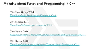 С++ User Group 2014
Functional and Declarative Design in C++
С++ Siberia 2015
Functional Microscope: Lenses in C++
С++ Russia 2016
Functional “Life”: Parallel Cellular Automata and Comonads in C++
С++ Russia 2018
Functional Approach to Software Transactional Memory in C++
My talks about Functional Programming in C++
 