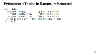 106
Pythagorean Triples in Ranges, reformatted
auto triples =
for_each(iota(1), [] (int z) { return
for_each(iota(1, z+1), [=](int x) { return
for_each(iota(x, z+1), [=](int y) { return
yield_if(x*x + y*y == z*z, make_tuple(x, y, z));
}); }); });
 