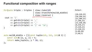 114
for(auto triple : triples | view::take(10)
| view::transform(mul10_middle)
| view::reverse) {
cout << '('
<< get<0>(triple) << ','
<< get<1>(triple) << ','
<< get<2>(triple) << ')' << 'n';
}
auto mul10_middle = [](const tuple<int, int, int>& t) {
const auto& [x, y, z] = t;
return make_tuple(x, y * 10, z);
};
Functional composition with ranges
Output:
(20,210,29)
(10,240,26)
(15,200,25)
(7,240,25)
(12,160,20)
(8,150,17)
(9,120,15)
(5,120,13)
(6,80,10)
(3,40,5)
 