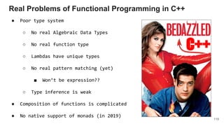 119
Real Problems of Functional Programming in C++
C++
● Poor type system
○ No real Algebraic Data Types
○ No real function type
○ Lambdas have unique types
○ No real pattern matching (yet)
■ Won’t be expression??
○ Type inference is weak
● Composition of functions is complicated
● No native support of monads (in 2019)
 