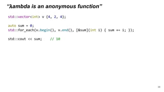 “ 𝝺ambda is an anonymous function”
std::vector<int> v {4, 2, 4};
auto sum = 0;
std::for_each(v.begin(), v.end(), [&sum](int i) { sum += i; });
std::cout << sum; // 10
38
 