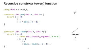 Recursive constexpr tower() function
using UInt = uint64_t;
constexpr UInt pow(UInt a, UInt b) {
return b == 0
? 1
: a * pow(a, b - 1);
}
constexpr UInt tower(UInt a, UInt b) {
return b == 0
? throw std::invalid_argument("b == 0")
: b == 1
? a
: pow(a, tower(a, b - 1));
}
49
 