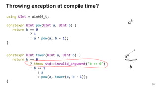 Throwing exception at compile time?
using UInt = uint64_t;
constexpr UInt pow(UInt a, UInt b) {
return b == 0
? 1
: a * pow(a, b - 1);
}
constexpr UInt tower(UInt a, UInt b) {
return b == 0
? throw std::invalid_argument("b == 0")
: b == 1
? a
: pow(a, tower(a, b - 1));
}
50
 