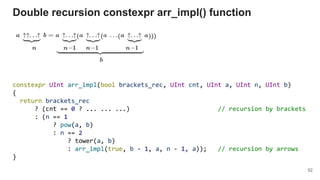 constexpr UInt arr_impl(bool brackets_rec, UInt cnt, UInt a, UInt n, UInt b)
{
return brackets_rec
? (cnt == 0 ? ... ... ...) // recursion by brackets
: (n == 1
? pow(a, b)
: n == 2
? tower(a, b)
: arr_impl(true, b - 1, a, n - 1, a)); // recursion by arrows
}
Double recursion constexpr arr_impl() function
52
 