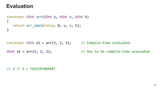 constexpr UInt arr(UInt a, UInt n, UInt b)
{
return arr_impl(false, 0, a, n, b);
}
constexpr UInt x1 = arr(3, 2, 3); // Compile-time evaluated
UInt x2 = arr(3, 2, 3); // Has to be compile-time evaluated
// 3 ↑↑ 3 = 7625597484987
Evaluation
53
 