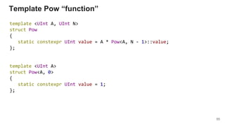 Template Pow “function”
template <UInt A, UInt N>
struct Pow
{
static constexpr UInt value = A * Pow<A, N - 1>::value;
};
template <UInt A>
struct Pow<A, 0>
{
static constexpr UInt value = 1;
};
55
 