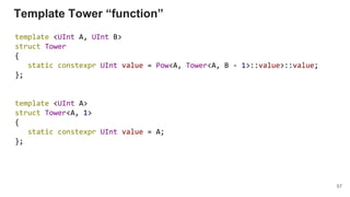 Template Tower “function”
template <UInt A, UInt B>
struct Tower
{
static constexpr UInt value = Pow<A, Tower<A, B - 1>::value>::value;
};
template <UInt A>
struct Tower<A, 1>
{
static constexpr UInt value = A;
};
57
 