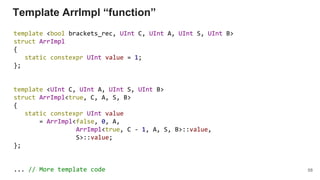 Template ArrImpl “function”
template <bool brackets_rec, UInt C, UInt A, UInt S, UInt B>
struct ArrImpl
{
static constexpr UInt value = 1;
};
template <UInt C, UInt A, UInt S, UInt B>
struct ArrImpl<true, C, A, S, B>
{
static constexpr UInt value
= ArrImpl<false, 0, A,
ArrImpl<true, C - 1, A, S, B>::value,
S>::value;
};
... // More template code 58
 