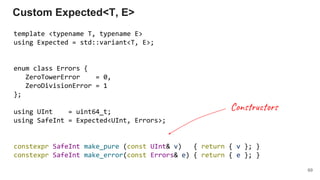 template <typename T, typename E>
using Expected = std::variant<T, E>;
enum class Errors {
ZeroTowerError = 0,
ZeroDivisionError = 1
};
using UInt = uint64_t;
using SafeInt = Expected<UInt, Errors>;
constexpr SafeInt make_pure (const UInt& v) { return { v }; }
constexpr SafeInt make_error(const Errors& e) { return { e }; }
Custom Expected<T, E>
69
Con r r
 