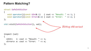Pattern Matching?
struct SafeIntVisitor
{
void operator()(const UInt& i) { cout << "Result: " << i; }
void operator()(const Errors& e) { cout << "Error: " << e; }
};
std::visit(SafeIntVisitor(), val);
inspect (val)
{
<UInt> i: cout << "Result: " << i;
<Errors> e: cout << "Error: " << e;
};
71
Vis g d::va t
 