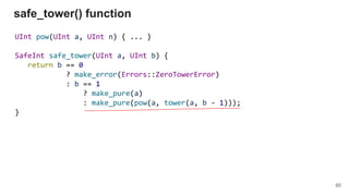 UInt pow(UInt a, UInt n) { ... }
SafeInt safe_tower(UInt a, UInt b) {
return b == 0
? make_error(Errors::ZeroTowerError)
: b == 1
? make_pure(a)
: make_pure(pow(a, tower(a, b - 1)));
}
safe_tower() function
80
 