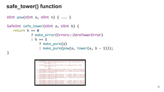 UInt pow(UInt a, UInt n) { ... }
SafeInt safe_tower(UInt a, UInt b) {
return b == 0
? make_error(Errors::ZeroTowerError)
: b == 1
? make_pure(a)
: make_pure(pow(a, tower(a, b - 1)));
}
safe_tower() function
81
 