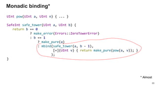 UInt pow(UInt a, UInt n) { ... }
SafeInt safe_tower(UInt a, UInt b) {
return b == 0
? make_error(Errors::ZeroTowerError)
: b == 1
? make_pure(a)
: mbind(safe_tower(a, b - 1),
[=](UInt v) { return make_pure(pow(a, v)); }
);
}
Monadic binding*
86
* Almost
 
