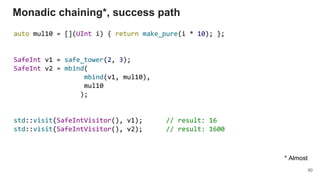 auto mul10 = [](UInt i) { return make_pure(i * 10); };
SafeInt v1 = safe_tower(2, 3);
SafeInt v2 = mbind(
mbind(v1, mul10),
mul10
);
std::visit(SafeIntVisitor(), v1); // result: 16
std::visit(SafeIntVisitor(), v2); // result: 1600
Monadic chaining*, success path
90
* Almost
 