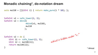 auto mul10 = [](UInt i) { return make_pure(i * 10); };
SafeInt v1 = safe_tower(2, 3);
SafeInt v2 = mbind(
mbind(v1, mul10),
mul10
);
SafeInt v2 = do {
UInt i1 <- safe_tower(2, 3);
UInt i2 <- mul10(i1);
return mul10(i2);
}
Monadic chaining*, do-notation dream
91
* Almost
m i d
d e n “<-”
 