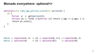 optional<int> same_age_persons_count(int personId) {
do {
Person p <- get(personId);
Persons ps <- find( [=](Person x){ return x.age == p.age; } );
return ps.size();
}
}
Monads everywhere: optional<>
95
mbind :: expected<A, E> -> (A -> expected<B, E>) -> expected<B, E>
mbind :: optional<A> -> (A -> optional<B>) -> optional<B>
 