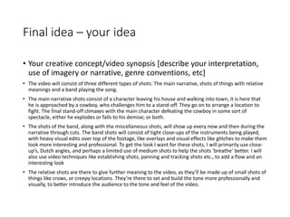 Final idea – your idea
• Your creative concept/video synopsis [describe your interpretation,
use of imagery or narrative, genre conventions, etc]
• The video will consist of three different types of shots: The main narrative, shots of things with relative
meanings and a band playing the song.
• The main narrative shots consist of a character leaving his house and walking into town, it is here that
he is approached by a cowboy, who challenges him to a stand-off. They go on to arrange a location to
fight. The final stand-off climaxes with the main character defeating the cowboy in some sort of
spectacle, either he explodes or falls to his demise; or both.
• The shots of the band, along with the miscellaneous shots, will show up every now and then during the
narrative through cuts. The band shots will consist of tight close-ups of the instruments being played,
with heavy visual edits over top of the footage, like overlays and visual effects like glitches to make them
look more interesting and professional. To get the look I want for these shots, I will primarily use close-
up’s, Dutch angles, and perhaps a limited use of medium shots to help the shots ‘breathe’ better. I will
also use video techniques like establishing shots, panning and tracking shots etc., to add a flow and an
interesting look
• The relative shots are there to give further meaning to the video, as they’ll be made up of small shots of
things like crows, or creepy locations. They’re there to set and build the tone more professionally and
visually, to better introduce the audience to the tone and feel of the video.
 