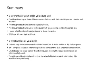 Summary
• 5 strengths of your ideas you could use
• The idea of cutting to three different types of shots, with their own important content and
purpose.
• I’ve thought about what camera angles I will use.
• I’ve thought about what video techniques I will use, panning and tracking shots etc.
• I know what locations I’m going to use to shoot the video.
• Will have it’s own style and look.
• 5 weaknesses of you ideas
• Doesn’t fully follow the common conventions found in music videos of my chosen genre.
• Isn’t any plans to use an interesting location, however this is an uncontrollable element.
• Limited cast, but could work if it isn’t obvious or done right; I could even make it an
intentional element.
• The video could potentially rely on just the visual effects to make it interesting, this
wouldn’t be a good thing.
 